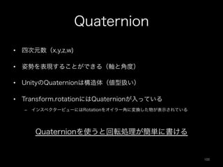 Quaternion
•  四次元数（x,y,z,w)
•  姿勢を表現することができる（軸と角度）
•  UnityのQuaternionは構造体（値型扱い）
•  Transform.rotationにはQuaternionが入っている
–  インスペクタービューにはRotationをオイラー角に変換した物が表示されている
Quaternionを使うと回転処理が簡単に書ける
100	
 