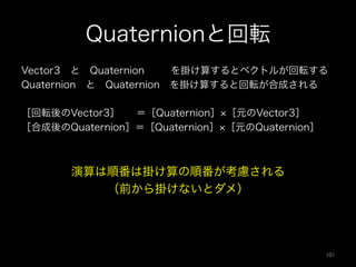 Quaternionと回転
Vector3 と Quaternion   を掛け算するとベクトルが回転する
Quaternion と Quaternion を掛け算すると回転が合成される
［回転後のVector3］  ＝［Quaternion］ ［元のVector3］
［合成後のQuaternion］＝［Quaternion］ ［元のQuaternion］
演算は順番は掛け算の順番が考慮される
（前から掛けないとダメ）
101	
 