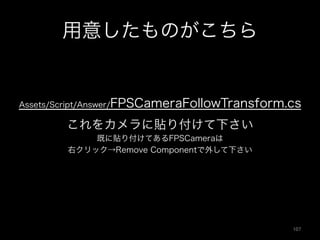 用意したものがこちら
これをカメラに貼り付けて下さい
既に貼り付けてあるFPSCameraは
右クリック→Remove Componentで外して下さい
Assets/Script/Answer/FPSCameraFollowTransform.cs
107	
 