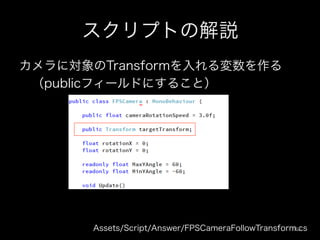 スクリプトの解説
カメラに対象のTransformを入れる変数を作る
 （publicフィールドにすること）
Assets/Script/Answer/FPSCameraFollowTransform.cs108	
 