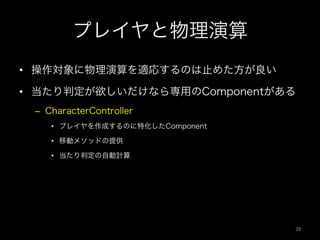 プレイヤと物理演算
•  操作対象に物理演算を適応するのは止めた方が良い
•  当たり判定が欲しいだけなら専用のComponentがある
–  CharacterController
•  プレイヤを作成するのに特化したComponent
•  移動メソッドの提供
•  当たり判定の自動計算
39	
 