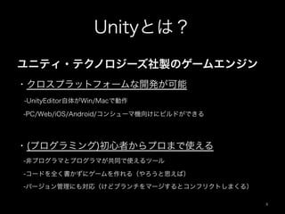 Unityとは？
ユニティ・テクノロジーズ社製のゲームエンジン
・クロスプラットフォームな開発が可能
 -UnityEditor自体がWin/Macで動作
 -PC/Web/iOS/Android/コンシューマ機向けにビルドができる
・(プログラミング)初心者からプロまで使える
 -非プログラマとプログラマが共同で使えるツール
 -コードを全く書かずにゲームを作れる（やろうと思えば）
 -バージョン管理にも対応（けどブランチをマージするとコンフリクトしまくる）
4	
 