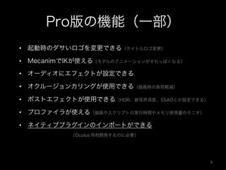 Pro版の機能（一部）
•  起動時のダサいロゴを変更できる（タイトルロゴ変更）
•  MecanimでIKが使える（モデルのアニメーションがそれっぽくなる）
•  オーディオにエフェクトが設定できる
•  オクルージョンカリングが使用できる（描画時の負荷軽減）
•  ポストエフェクトが使用できる（HDR、被写界深度、SSAOとか設定できる）
•  プロファイラが使える（描画やスクリプトの実行時間やメモリ使用量のモニタ）
•  ネイティブプラグインのインポートができる
   （Oculus Rift開発するのに必要）
6	
 
