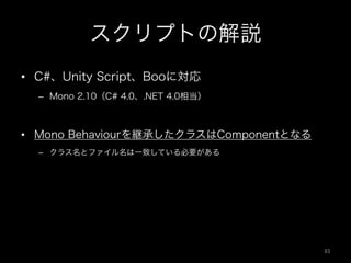 スクリプトの解説
•  C#、Unity Script、Booに対応
–  Mono 2.10（C# 4.0、.NET 4.0相当）
•  Mono Behaviourを継承したクラスはComponentとなる
–  クラス名とファイル名は一致している必要がある
83	
 