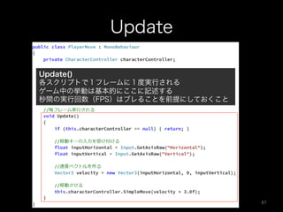 Update
Update()
各スクリプトで１フレームに１度実行される
ゲーム中の挙動は基本的にここに記述する
秒間の実行回数（FPS）はブレることを前提にしておくこと
87	
 