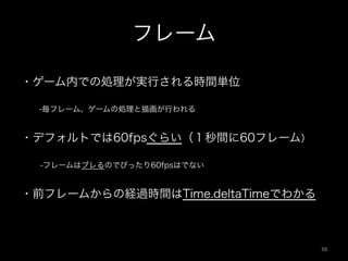 フレーム
・ゲーム内での処理が実行される時間単位
  -毎フレーム、ゲームの処理と描画が行われる
・デフォルトでは60fpsぐらい（１秒間に60フレーム）
  -フレームはブレるのでぴったり60fpsはでない
・前フレームからの経過時間はTime.deltaTimeでわかる
88	
 