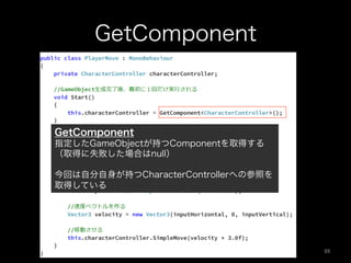 GetComponent
GetComponent
指定したGameObjectが持つComponentを取得する
（取得に失敗した場合はnull）
今回は自分自身が持つCharacterControllerへの参照を
取得している
89	
 