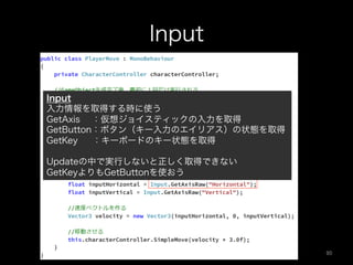 Input
Input
入力情報を取得する時に使う
GetAxis  ：仮想ジョイスティックの入力を取得
GetButton：ボタン（キー入力のエイリアス）の状態を取得
GetKey  ：キーボードのキー状態を取得
Updateの中で実行しないと正しく取得できない
GetKeyよりもGetButtonを使おう
90	
 