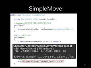 SimpleMove
CharacterContoller.SimpleMove(Vector3 speed)
対象のGameObjectを水平に移動させる
（重力が自動的に加算され入力のY値は無視される）
当たり判定（Collider）にぶつかるとそこで止まってくれる
91	
 