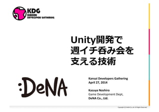 Unity開発で 
週イチ呑み会を 
⽀支える技術 
Kansai 
Developers 
Gathering 
April 
27, 
2014 
Kazuya 
Noshiro 
Game 
Development 
Dept, 
DeNA 
Co., 
Ltd. 
Copyright 
(C) 
DeNA 
Co.,Ltd. 
All 
Rights 
Reserved. 
 