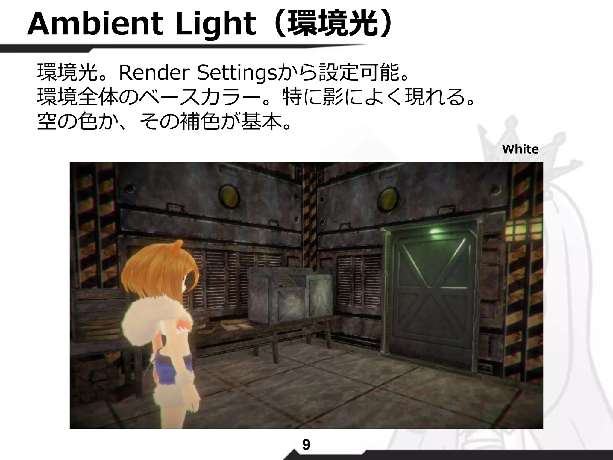 Ambient Light（環境光） 
環境光。Render Settingsから設定可能。 
環境全体のベースカラー。特に影によく現れる。 
空の色か、その補色が基本。 
9 
White 
 