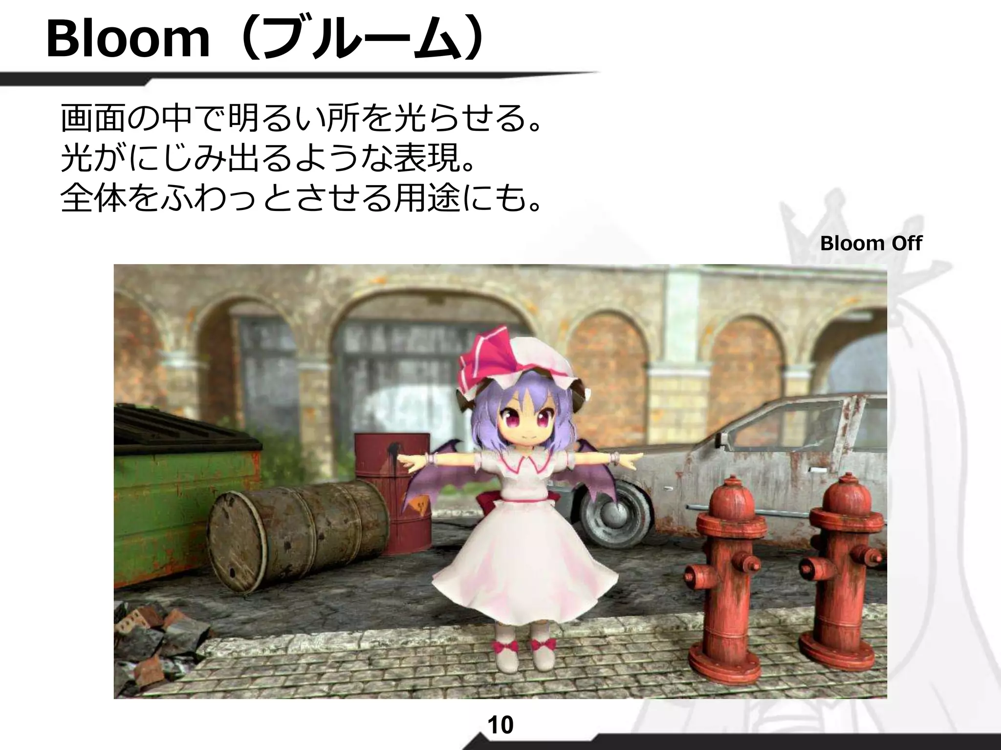 Bloom（ブルーム） 
画面の中で明るい所を光らせる。 
光がにじみ出るような表現。 
全体をふわっとさせる用途にも。 
10 
Bloom Off 
 