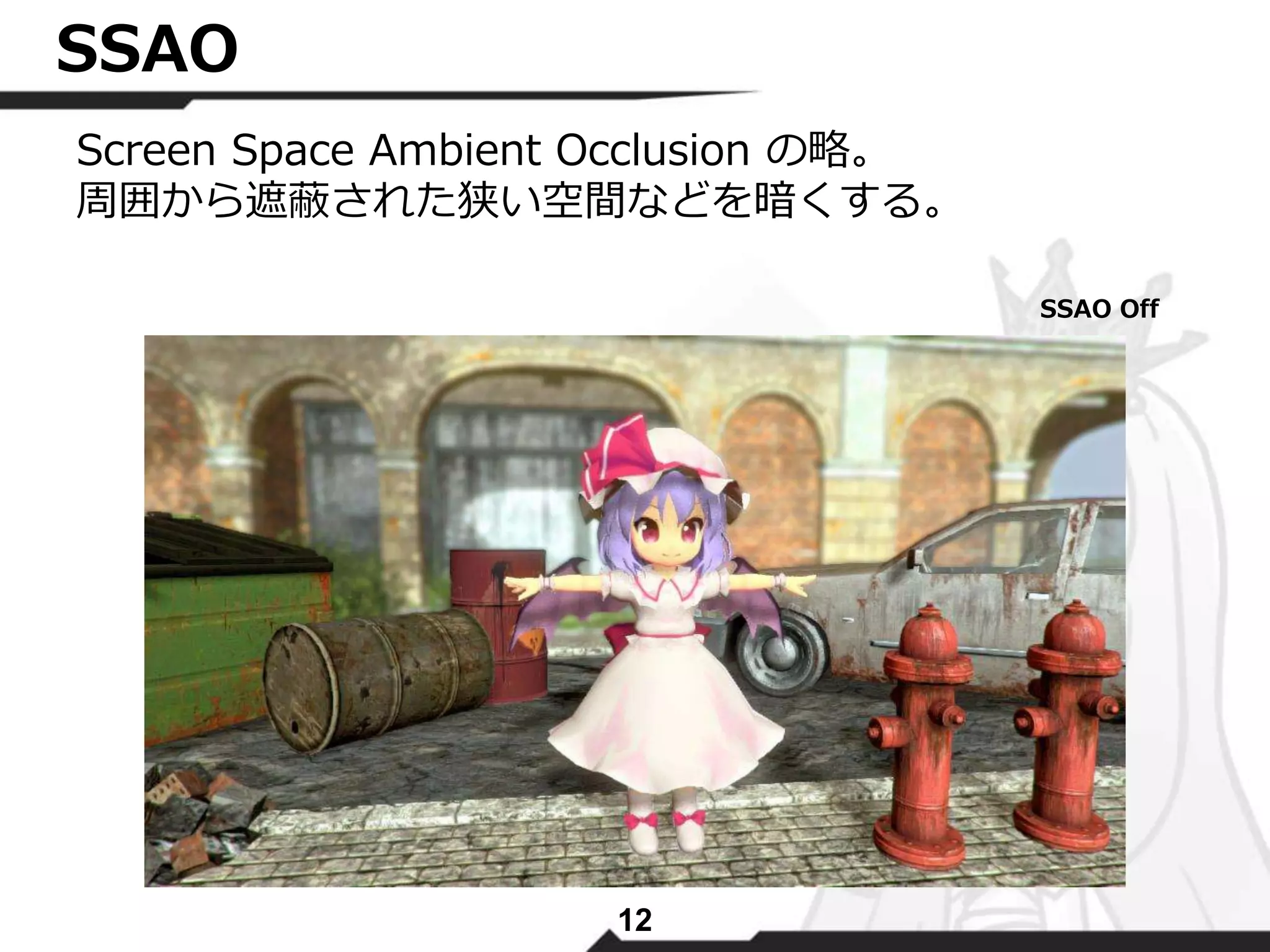 12 
SSAO 
Screen Space Ambient Occlusion の略。 
周囲から遮蔽された狭い空間などを暗くする。 
SSAO Off 
 