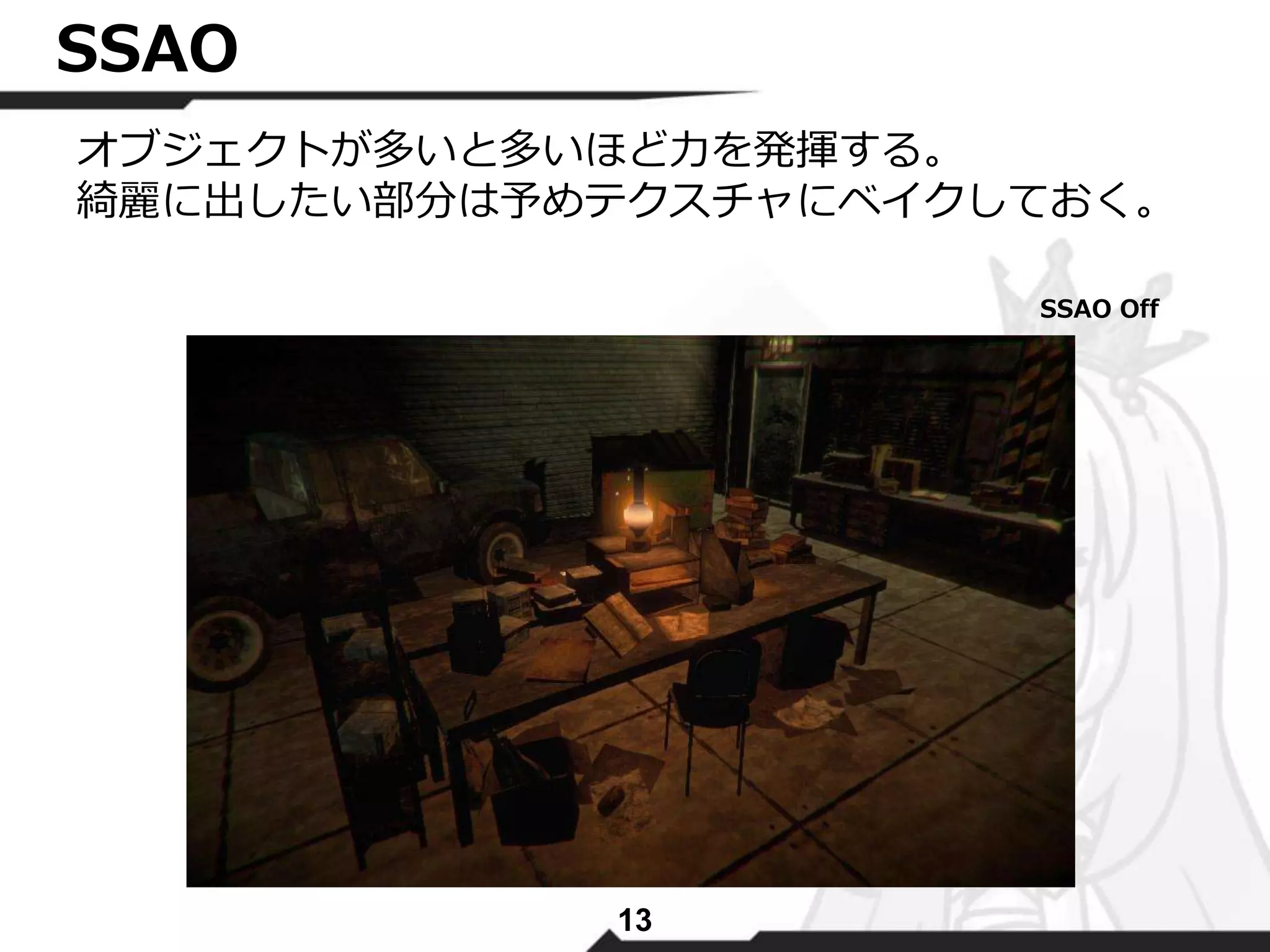 13 
SSAO 
オブジェクトが多いと多いほど力を発揮する。 
綺麗に出したい部分は予めテクスチャにベイクしておく。 
SSAO Off 
 