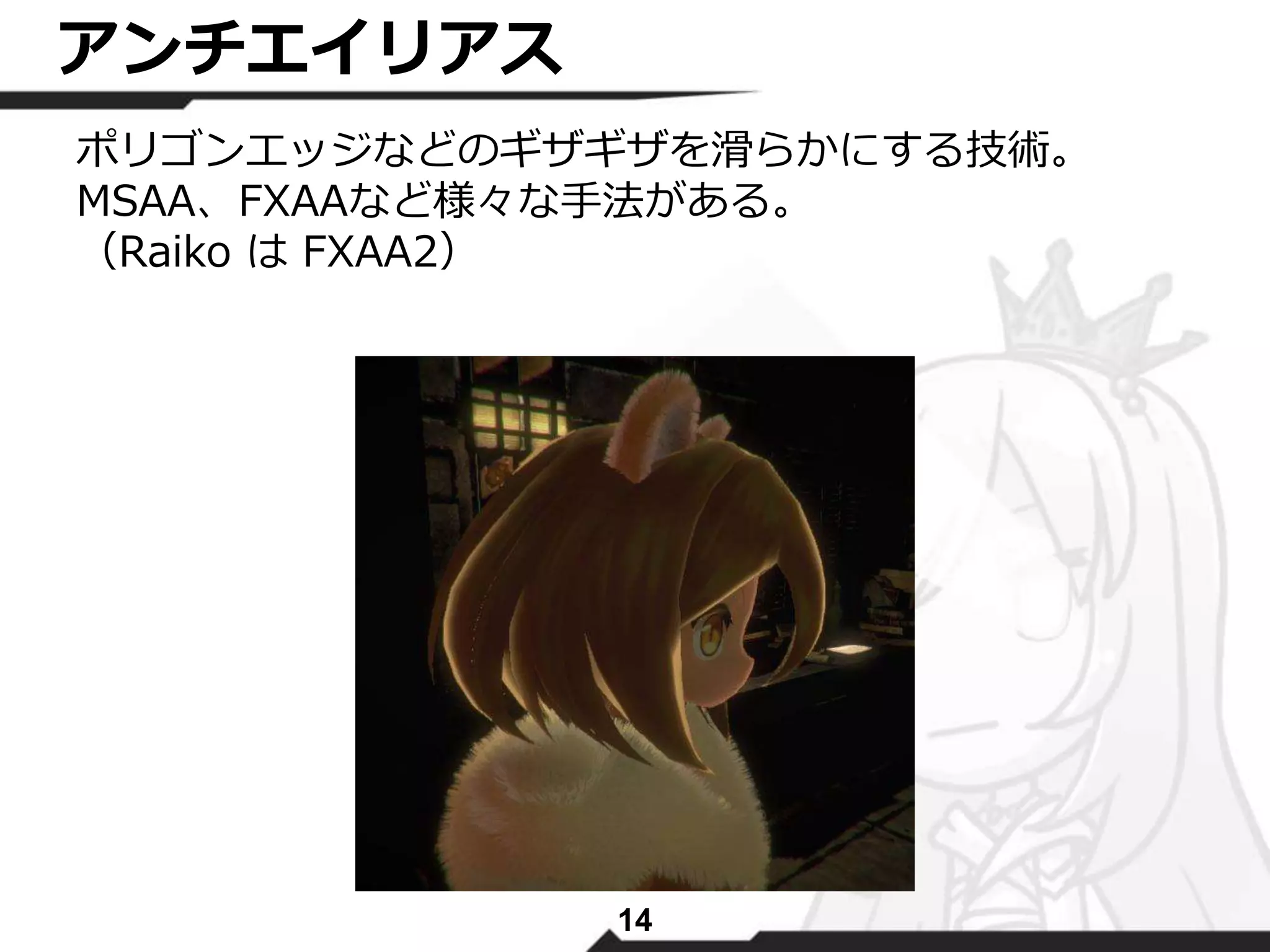14 
アンチエイリアス 
ポリゴンエッジなどのギザギザを滑らかにする技術。 
MSAA、FXAAなど様々な手法がある。 
（Raiko はFXAA2） 
 