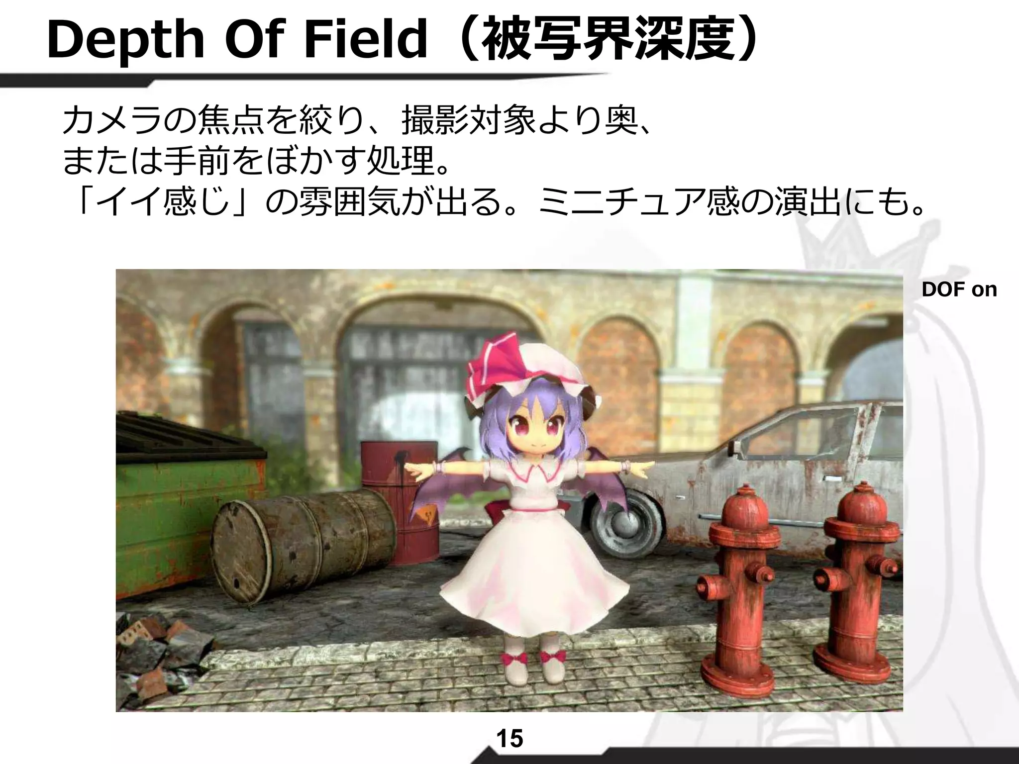Depth Of Field（被写界深度） 
カメラの焦点を絞り、撮影対象より奥、 
または手前をぼかす処理。 
「イイ感じ」の雰囲気が出る。ミニチュア感の演出にも。 
15 
DOF on 
 