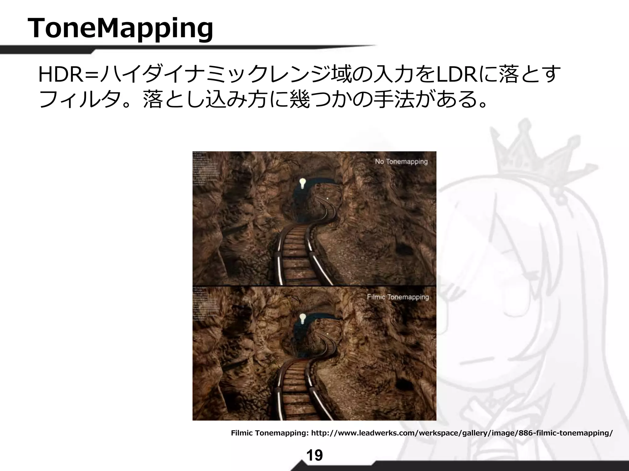 19 
ToneMapping 
HDR=ハイダイナミックレンジ域の入力をLDRに落とす 
フィルタ。落とし込み方に幾つかの手法がある。 
Filmic Tonemapping: http://www.leadwerks.com/werkspace/gallery/image/886-filmic-tonemapping/ 
 