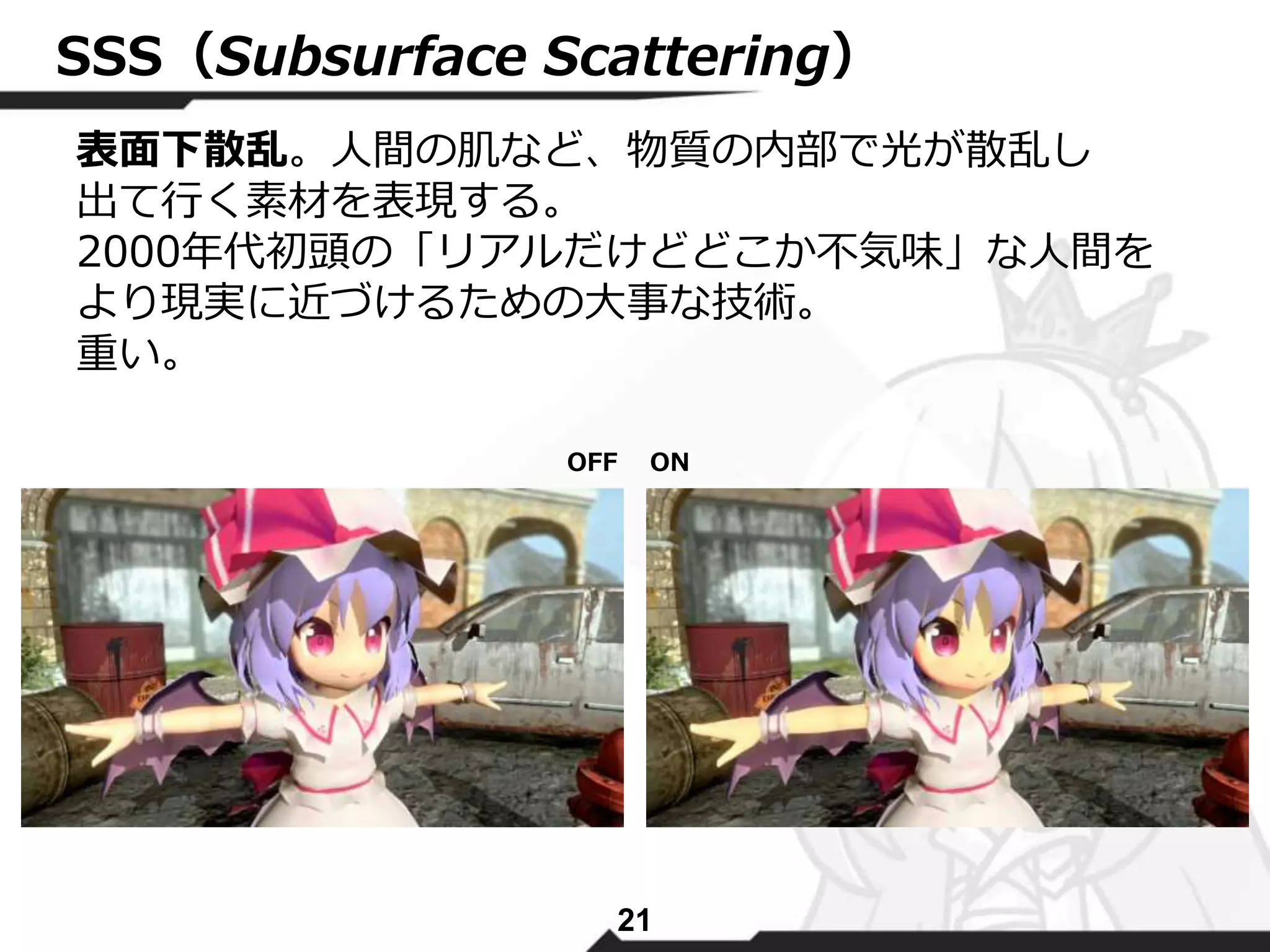 SSS（Subsurface Scattering） 
表面下散乱。人間の肌など、物質の内部で光が散乱し 
出て行く素材を表現する。 
2000年代初頭の「リアルだけどどこか不気味」な人間を 
より現実に近づけるための大事な技術。 
重い。 
OFF ON 
21 
 
