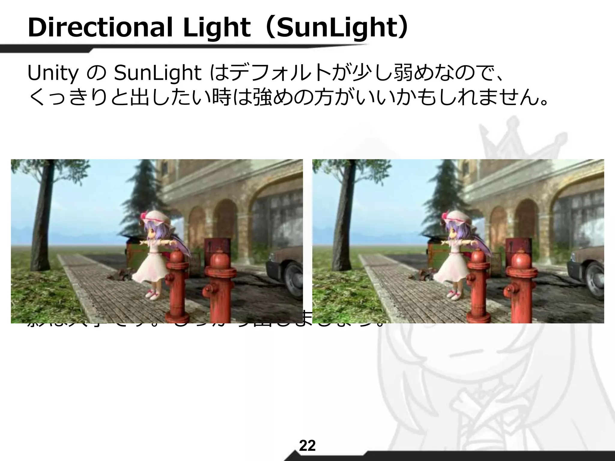 Directional Light（SunLight） 
Unity のSunLight はデフォルトが少し弱めなので、 
くっきりと出したい時は強めの方がいいかもしれません。 
影は大事です。しっかり出しましょう。 
22 
 
