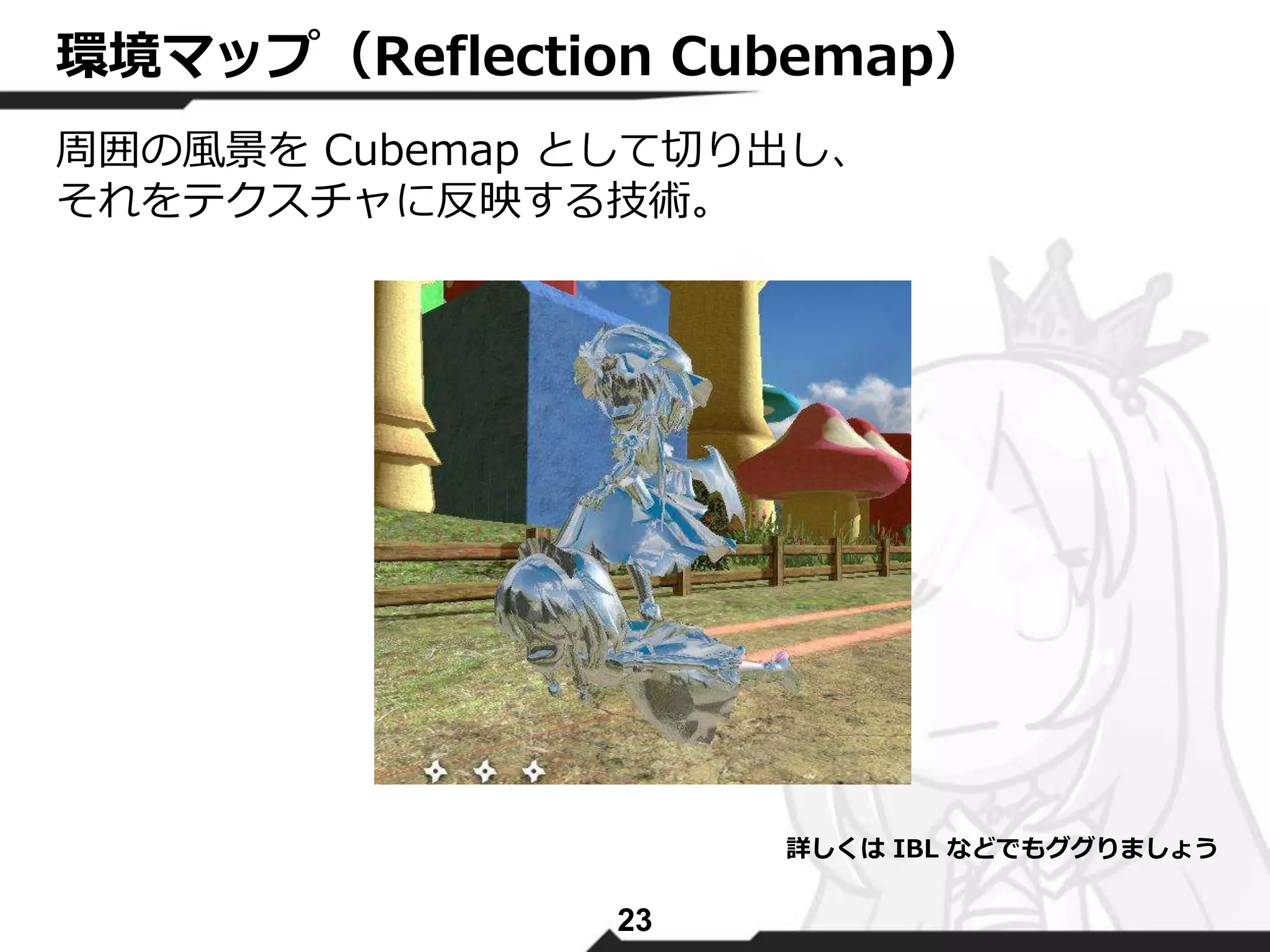 環境マップ（Reflection Cubemap） 
周囲の風景をCubemap として切り出し、 
それをテクスチャに反映する技術。 
23 
詳しくはIBL などでもググりましょう 
 