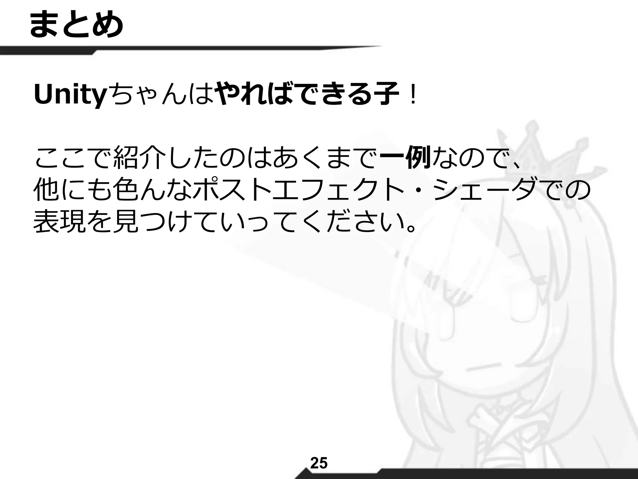 まとめ 
Unityちゃんはやればできる子！ 
ここで紹介したのはあくまで一例なので、 
他にも色んなポストエフェクト・シェーダでの 
表現を見つけていってください。 
25 
 