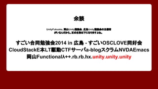 余談 
UnityFukuoka, 岡山Unity勉強会, 広島Unity勉強会の主催者 
がいるんだから。正式名称は下になりますよね。 
すごい合同勉強会2014 in 広島 - すごいOSCLOVE同好会 
CloudStackE本LT駆動CTFサーバa-blogスクラムNVDAEmacs 
岡山Functionalλ++.rb.rb.hx.unity.unity.unity 
 