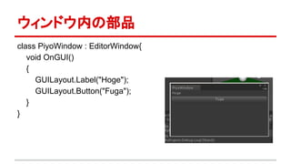 ウィンドウ内の部品
class PiyoWindow : EditorWindow{
void OnGUI()
{
GUILayout.Label("Hoge");
GUILayout.Button("Fuga");
}
}
 