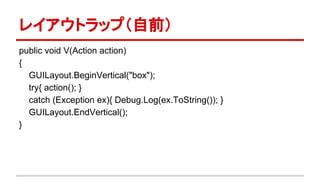 レイアウトラップ（自前）
public void V(Action action)
{
GUILayout.BeginVertical("box");
try{
action();
}
catch (Exception ex){
Debug.Log(ex.ToString());
}
GUILayout.EndVertical();
}
 