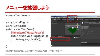メニューを拡張しよう
Assets/TestDesu.cs
-----------------------------------
using UnityEngine;
using UnityEditor;
public class TestDesu{
[MenuItem("Hoge/Fuga")]
public static void Fugafuga(){
Debug.Log("Hello");
}
}
※波括弧の位置とかはスライド紙面の都合でほげほげ。
 