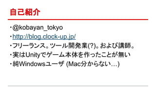 自己紹介
・@kobayan_tokyo
・http://blog.clock-up.jp/
・フリーランス。ツール開発業(?)。および講師。
・実はUnityでゲーム本体を作ったことが無い
・純Windowsユーザ (Mac分からない…)
 