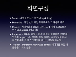 화면구성
• Scene - 게임을 만드는 화면(drag & drop)
• Hierarchy - 게임 신의 게임 객체목록과 그 계층적 구조
• Project - 게임개발에 필요한 이미지, 3d 객체, 스크립트등
의 리소스(Asset이라고 함)
• Inspector - 유니티 게임은 여러 개의 게임객체로 구성되어
있으며, Inspector는 선택된 게임 객체의 속성정보를 자세
히 보여주며, 관련 스크립트와 리소스 연동을 지시함.
• Toolbar - Transform, Play/Pause Button, 레이아웃 조정 버
튼등을 가지고 있음
 