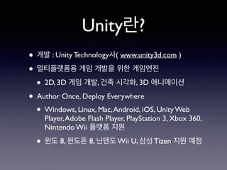 Unity란?
• 개발 : Unity Technology사( www.unity3d.com )
• 멀티플랫폼용 게임 개발을 위한 게임엔진
• 2D, 3D 게임 개발, 건축 시각화, 3D 애니메이션
• Author Once, Deploy Everywhere
• Windows, Linux, Mac,Android, iOS, Unity Web
Player,Adobe Flash Player, PlayStation 3, Xbox 360,
Nintendo Wii 플랫폼 지원
• 윈도 8, 윈도폰 8, 닌텐도 Wii U, 삼성 Tizen 지원 예정
 