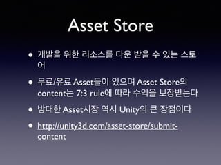 Asset Store
• 개발을 위한 리소스를 다운 받을 수 있는 스토
어
• 무료/유료 Asset들이 있으며 Asset Store의
content는 7:3 rule에 따라 수익을 보장받는다
• 방대한 Asset시장 역시 Unity의 큰 장점이다
• http://unity3d.com/asset-store/submit-
content
 