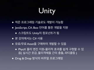 Unity
• 적은 프로그래밍 기술로도 개발이 가능함
• JavaScript, C#, Boo 언어를 통한 개발을 지원
• 스크립트도 Unity의 컴포넌트가 됨
• 본 강의에서는 C# 사용
• 유료/무료 Asset을 구매하여 개발할 수 있음
• PhysX 물리 엔진 지원-물리적 효과를 쉽게 구현할 수 있
음( 실시간 옷감, 물리객체들 간의 충돌, 파티클등 )
• Drag & Drop 방식의 비주얼 프로그래밍
 