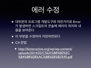 에러 수정
• 대부분의 프로그램 개발도구와 마찬가지로 Error
가 발생하면 스크립트의 콘솔에 에러의 위치와 내
용을 보여준다
• 이 부분을 수정하여 저장하면된다
• C# 문법
• http://binteractive.org/wp/wp-content/
uploads/2014/02/C%EA%B8%B0%EC
%B4%88%EB%AC%B8%EB%B2%95.pdf
 