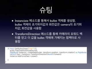 슈팅
• Instanciate 메소드를 통해서 bullet 객체를 생성함.
bullet 객체의 초기위치값과 회전값은 camera의 초기위
치값, 회전값을 사용함
• TransformDirection 메소드를 통해 카메라의 포워드 벡
터를 얻고 이 값을 bullet 객체에 가해지는 힘벡터로 사
용함
 