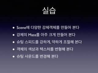 실습
• Scene에 다양한 강체객체를 만들어 본다
• 강체의 Mass를 아주 크게 만들어 본다
• 슈팅 스피드를 강하게, 약하게 조절해 본다
• 객체의 색상과 텍스처를 변형해 본다
• 슈팅 사운드를 변경해 본다
 