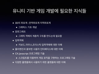 유니티 기반 게임 개발에 필요한 지식들
• 3D의 좌표계 : 전역좌표계 지역좌표계
• 그래픽스 기초 개념
• 장면그래프
• 그래픽 객체의 계층적 구조를 만드는데 필요함
• 입력객체
• 키보드, 마우스,조이스틱 입력객체에 대한 이해
• 물리엔진과 풍부한 사용자 인터페이스에 대한 이해
• C#, Javascript 프로그래밍 기술
• 스크립트를 이용하여 게임 로직을 구현하는 프로그래밍 기술
• 다양한 플랫폼에서 사용하기 위한 플랫폼에 대한 이해
 