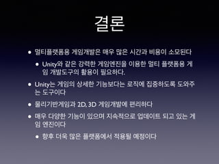 결론
• 멀티플랫폼용 게임개발은 매우 많은 시간과 비용이 소모된다
• Unity와 같은 강력한 게임엔진을 이용한 멀티 플랫폼용 게
임 개발도구의 활용이 필요하다.
• Unity는 게임의 상세한 기능보다는 로직에 집중하도록 도와주
는 도구이다
• 물리기반게임과 2D, 3D 게임개발에 편리하다
• 매우 다양한 기능이 있으며 지속적으로 업데이트 되고 있는 게
임 엔진이다
• 향후 더욱 많은 플랫폼에서 적용될 예정이다
 