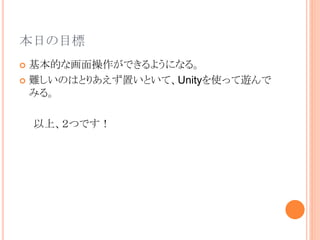 本日の目標
 基本的な画面操作ができるようになる。
 難しいのはとりあえず置いといて、Unityを使って遊んで
みる。
以上、２つです！
 