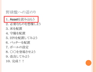 野球盤への道のり
１．Assetを読み込もう
２．必要なものを想像しよう
３．床を配置
４．守備を配置
５．回りを配置してみよう
６．バッターを配置
７．ボールの設定
８．○○を登場させよう
９．改良してみよう
１０．完成！！
 