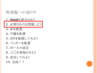 野球盤への道のり
１．Assetを読み込もう
２．必要なものを想像しよう
３．床を配置
４．守備を配置
５．回りを配置してみよう
６．バッターを配置
７．ボールの設定
８．○○を登場させよう
９．改良してみよう
１０．完成！！
 
