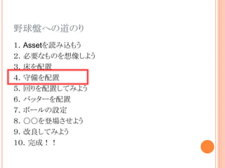 野球盤への道のり
１．Assetを読み込もう
２．必要なものを想像しよう
３．床を配置
４．守備を配置
５．回りを配置してみよう
６．バッターを配置
７．ボールの設定
８．○○を登場させよう
９．改良してみよう
１０．完成！！
 