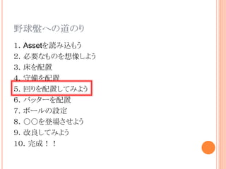 野球盤への道のり
１．Assetを読み込もう
２．必要なものを想像しよう
３．床を配置
４．守備を配置
５．回りを配置してみよう
６．バッターを配置
７．ボールの設定
８．○○を登場させよう
９．改良してみよう
１０．完成！！
 