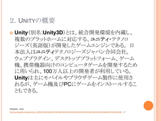 ２．UNITYの概要
 Unity（別名:Unity3D）とは、統合開発環境を内蔵し、
複数のプラットホームに対応する、ユニティ・テクノロ
ジーズ（英語版）が開発したゲームエンジンである。 日
本法人はユニティテクノロジーズジャパン合同会社。
ウェブプラグイン、デスクトッププラットフォーム、ゲーム
機、携帯機器向けのコンピュータゲームを開発するため
に用いられ、100万人以上の開発者が利用している。
Unityは主にモバイルやブラウザゲーム製作に使用さ
れるが、ゲーム機及びPCにゲームをインストールするこ
ともできる。
Wikipedia -Unity-
http://ja.wikipedia.org/wiki/Unity_%28%E3%82%B2%E3%83%BC%E3%83%A0%E3%82%A8%E3%83%B3%E3%82%B8%E3%83%B3%29 より
 