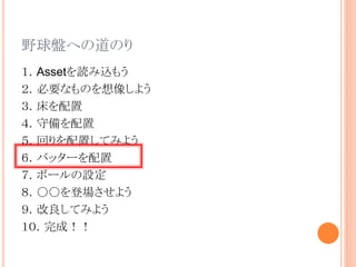 野球盤への道のり
１．Assetを読み込もう
２．必要なものを想像しよう
３．床を配置
４．守備を配置
５．回りを配置してみよう
６．バッターを配置
７．ボールの設定
８．○○を登場させよう
９．改良してみよう
１０．完成！！
 