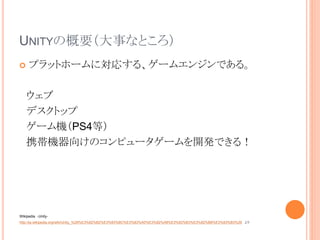 UNITYの概要（大事なところ）
 プラットホームに対応する、ゲームエンジンである。
ウェブ
デスクトップ
ゲーム機（PS4等）
携帯機器向けのコンピュータゲームを開発できる！
Wikipedia -Unity-
http://ja.wikipedia.org/wiki/Unity_%28%E3%82%B2%E3%83%BC%E3%83%A0%E3%82%A8%E3%83%B3%E3%82%B8%E3%83%B3%29 より
 
