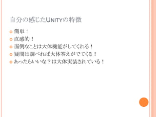 自分の感じたUNITYの特徴
 簡単！
 直感的！
 面倒なことは大体機能がしてくれる！
 疑問は調べれば大体答えがでてくる！
 あったらいいな？は大体実装されている！
 