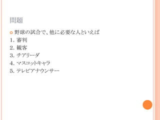 問題
 野球の試合で、他に必要な人といえば
１．審判
２．観客
３．チアリーダ
４．マスコットキャラ
５．テレビアナウンサー
 