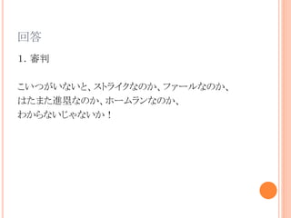 回答
１．審判
こいつがいないと、ストライクなのか、ファールなのか、
はたまた進塁なのか、ホームランなのか、
わからないじゃないか！
 